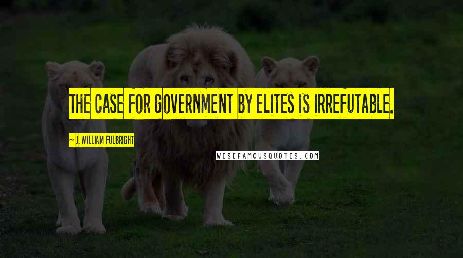 J. William Fulbright Quotes: The case for government by elites is irrefutable.