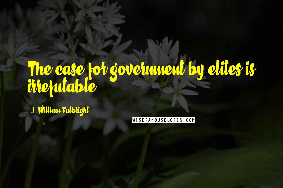 J. William Fulbright Quotes: The case for government by elites is irrefutable.