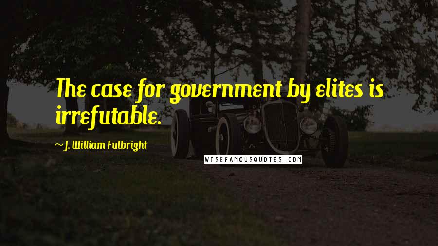 J. William Fulbright Quotes: The case for government by elites is irrefutable.