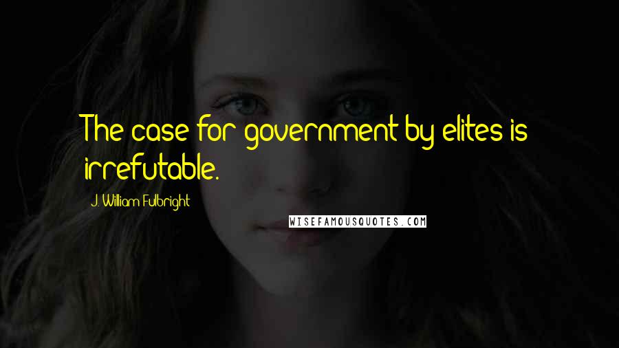 J. William Fulbright Quotes: The case for government by elites is irrefutable.