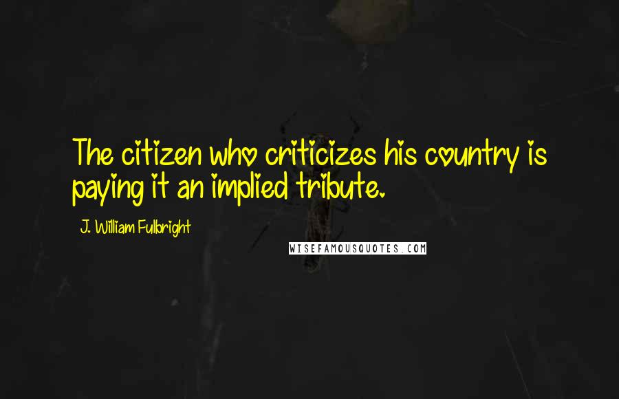 J. William Fulbright Quotes: The citizen who criticizes his country is paying it an implied tribute.