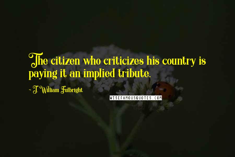 J. William Fulbright Quotes: The citizen who criticizes his country is paying it an implied tribute.