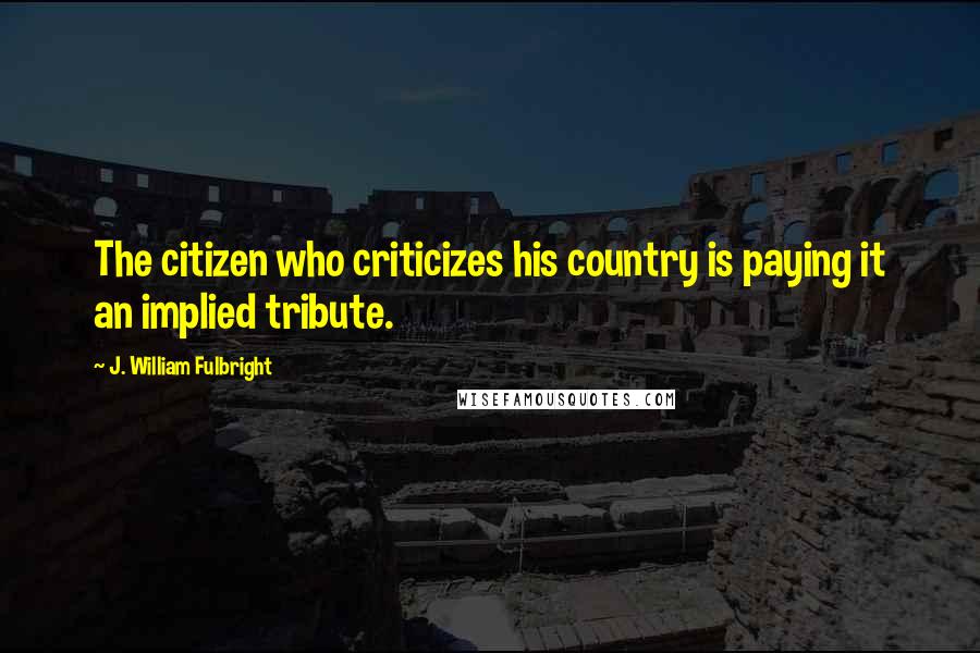J. William Fulbright Quotes: The citizen who criticizes his country is paying it an implied tribute.