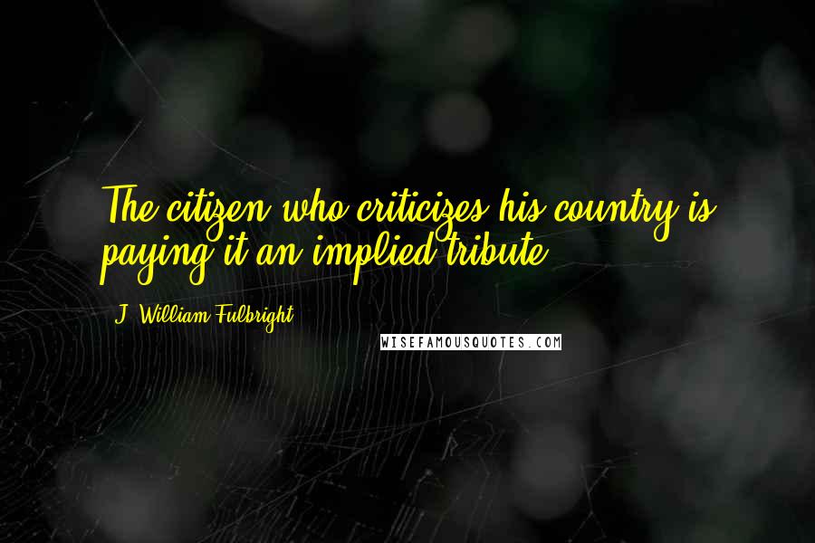 J. William Fulbright Quotes: The citizen who criticizes his country is paying it an implied tribute.