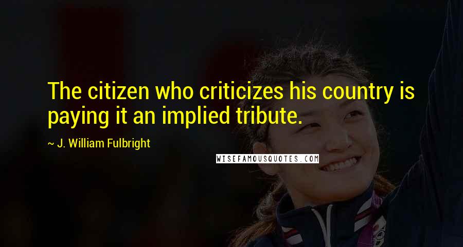 J. William Fulbright Quotes: The citizen who criticizes his country is paying it an implied tribute.