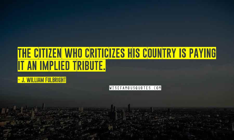 J. William Fulbright Quotes: The citizen who criticizes his country is paying it an implied tribute.