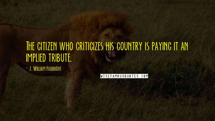 J. William Fulbright Quotes: The citizen who criticizes his country is paying it an implied tribute.