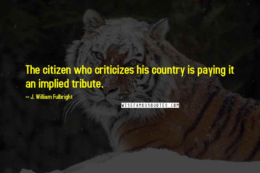 J. William Fulbright Quotes: The citizen who criticizes his country is paying it an implied tribute.