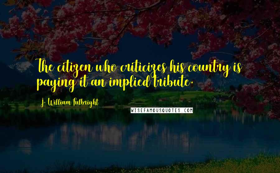 J. William Fulbright Quotes: The citizen who criticizes his country is paying it an implied tribute.