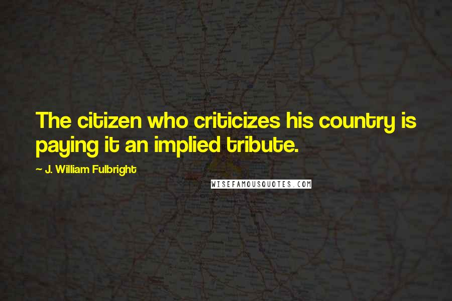 J. William Fulbright Quotes: The citizen who criticizes his country is paying it an implied tribute.