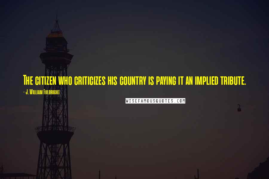 J. William Fulbright Quotes: The citizen who criticizes his country is paying it an implied tribute.