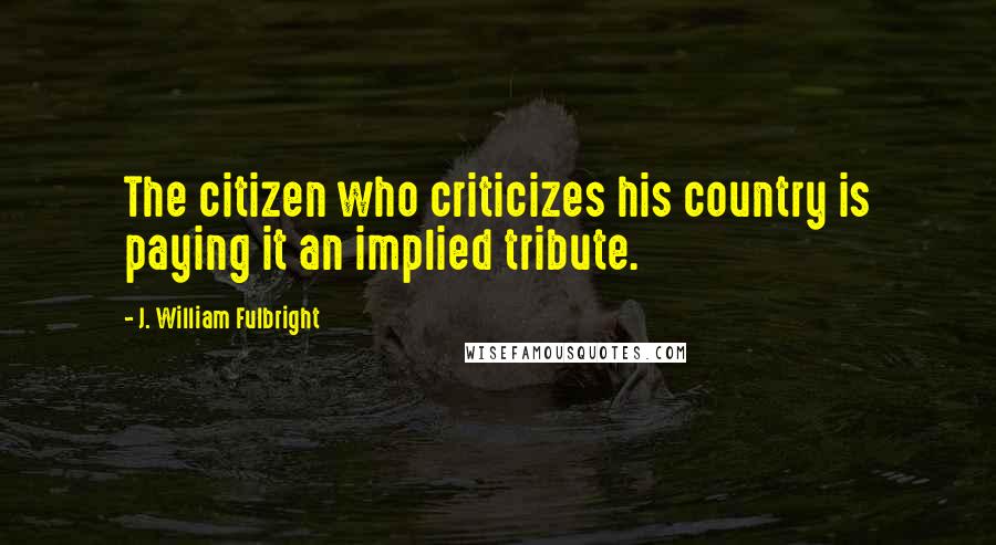 J. William Fulbright Quotes: The citizen who criticizes his country is paying it an implied tribute.