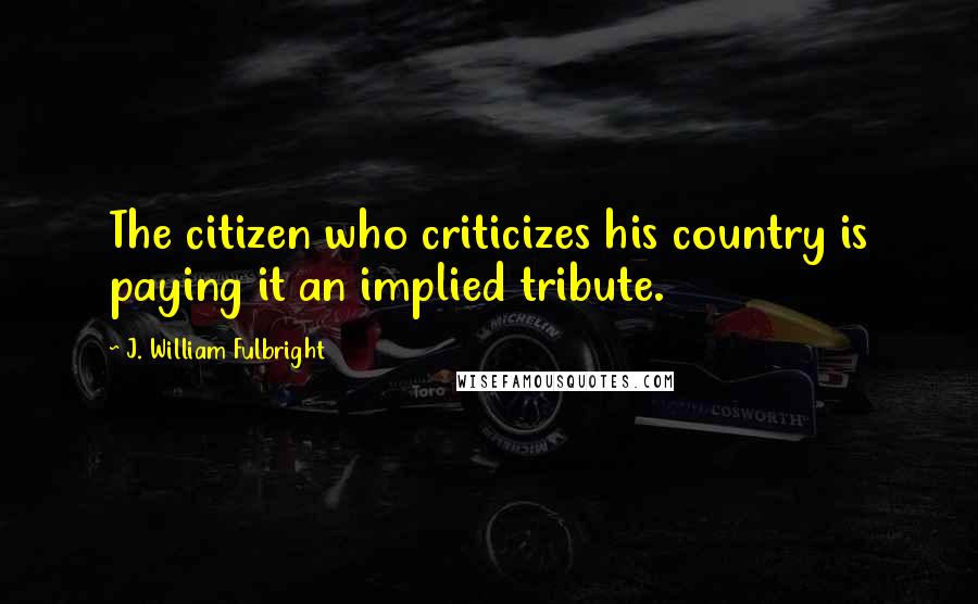 J. William Fulbright Quotes: The citizen who criticizes his country is paying it an implied tribute.