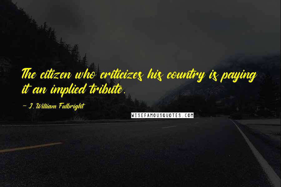 J. William Fulbright Quotes: The citizen who criticizes his country is paying it an implied tribute.