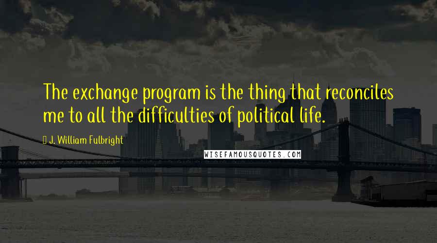 J. William Fulbright Quotes: The exchange program is the thing that reconciles me to all the difficulties of political life.