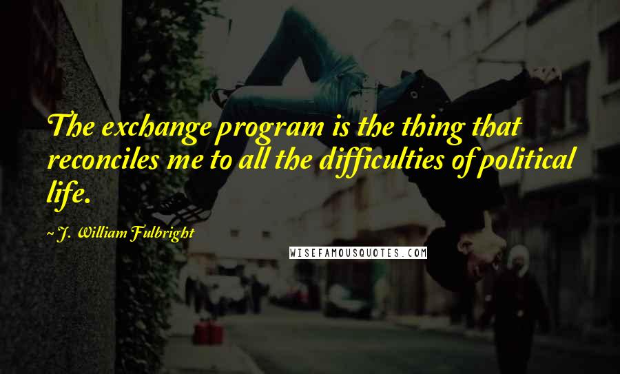 J. William Fulbright Quotes: The exchange program is the thing that reconciles me to all the difficulties of political life.