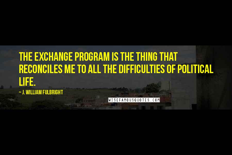 J. William Fulbright Quotes: The exchange program is the thing that reconciles me to all the difficulties of political life.