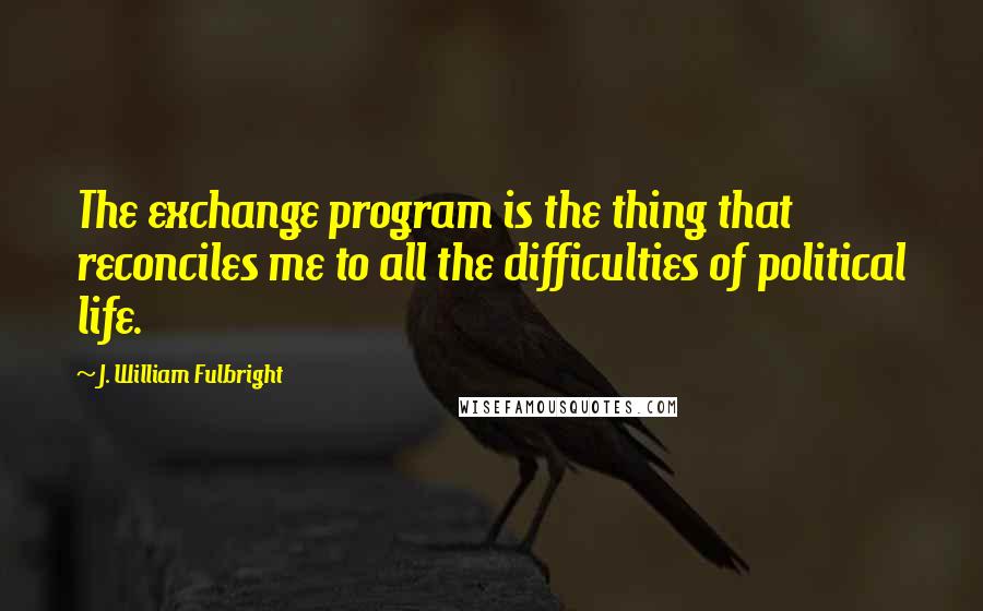 J. William Fulbright Quotes: The exchange program is the thing that reconciles me to all the difficulties of political life.