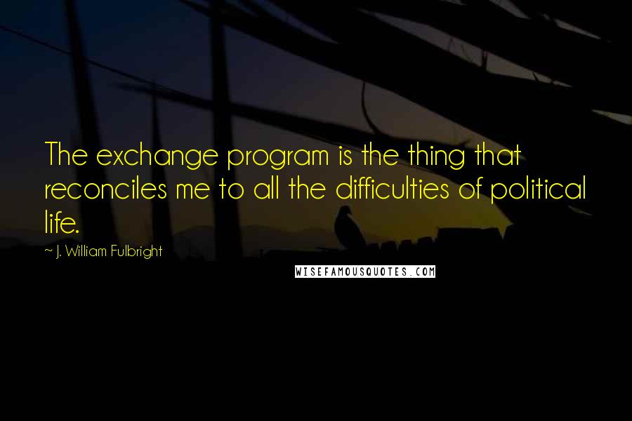 J. William Fulbright Quotes: The exchange program is the thing that reconciles me to all the difficulties of political life.