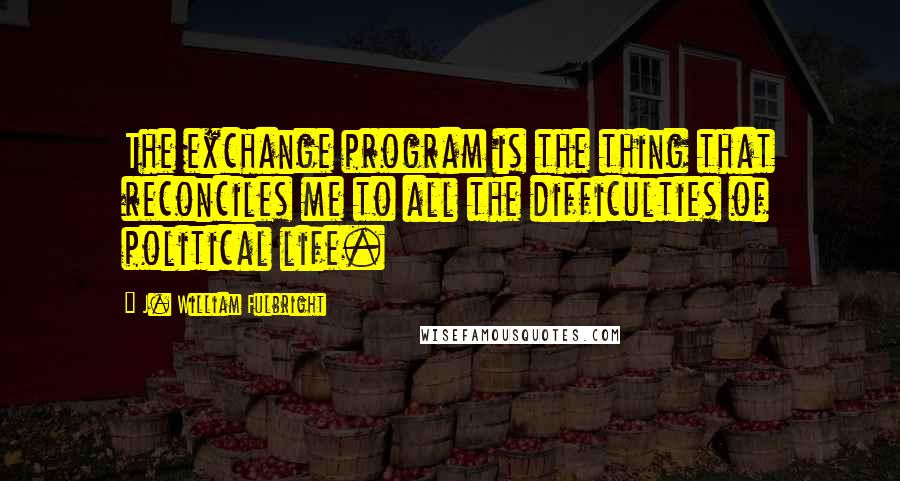 J. William Fulbright Quotes: The exchange program is the thing that reconciles me to all the difficulties of political life.