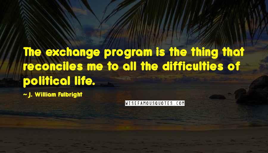 J. William Fulbright Quotes: The exchange program is the thing that reconciles me to all the difficulties of political life.