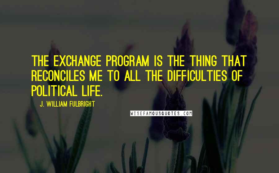 J. William Fulbright Quotes: The exchange program is the thing that reconciles me to all the difficulties of political life.