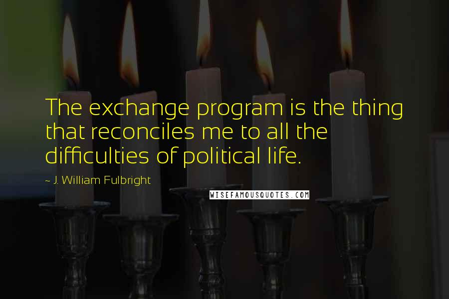 J. William Fulbright Quotes: The exchange program is the thing that reconciles me to all the difficulties of political life.