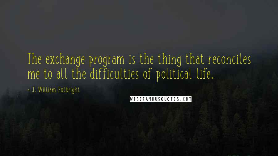 J. William Fulbright Quotes: The exchange program is the thing that reconciles me to all the difficulties of political life.