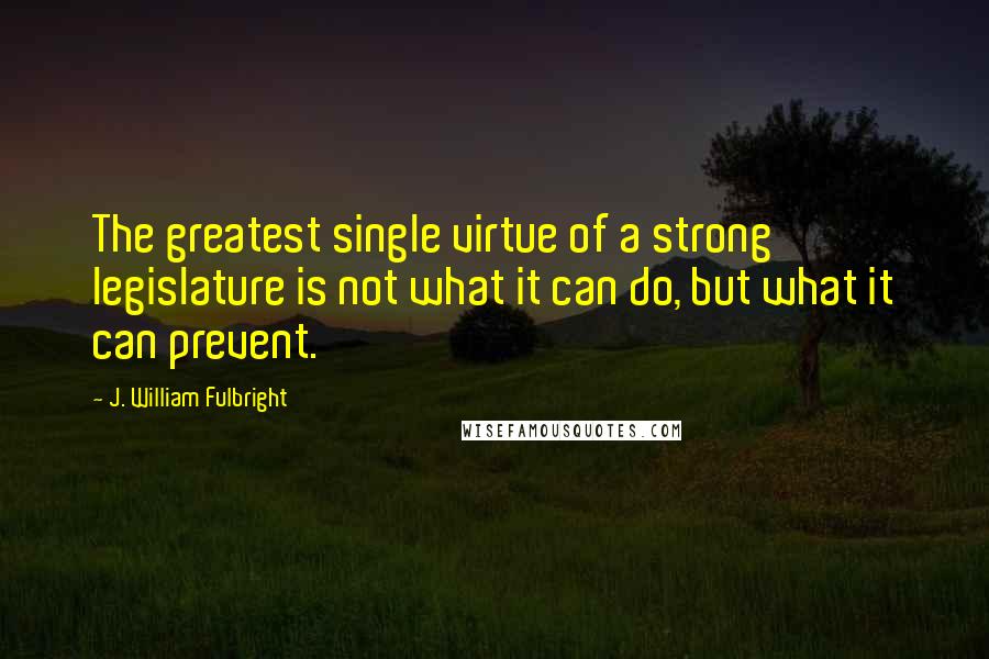 J. William Fulbright Quotes: The greatest single virtue of a strong legislature is not what it can do, but what it can prevent.