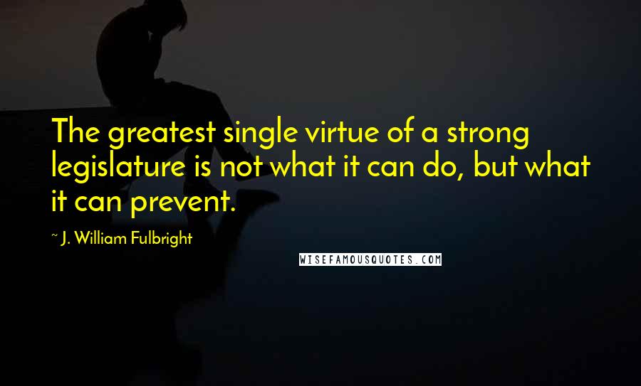 J. William Fulbright Quotes: The greatest single virtue of a strong legislature is not what it can do, but what it can prevent.