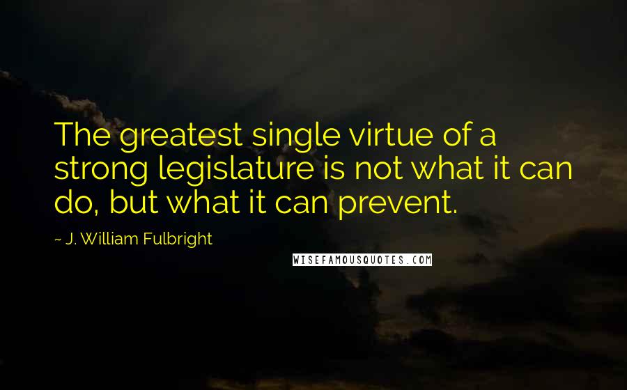 J. William Fulbright Quotes: The greatest single virtue of a strong legislature is not what it can do, but what it can prevent.