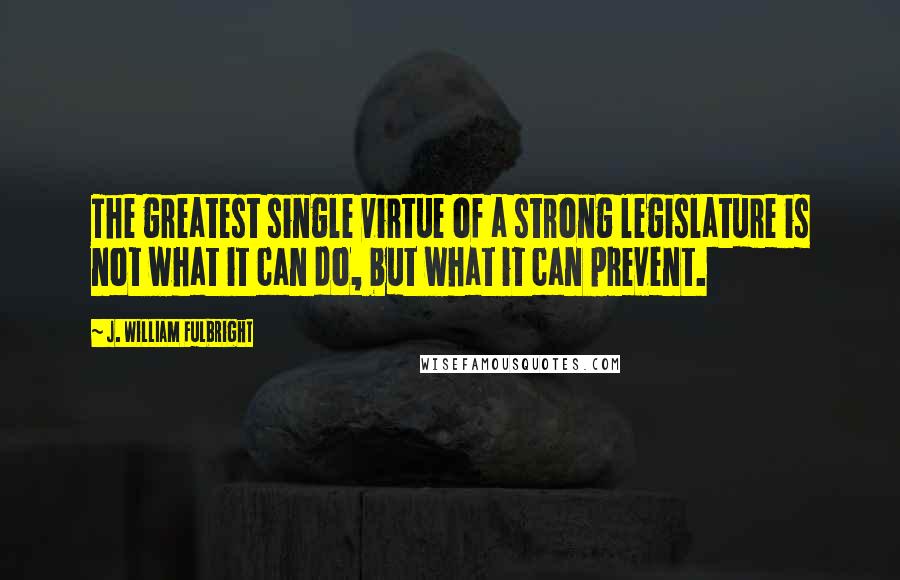 J. William Fulbright Quotes: The greatest single virtue of a strong legislature is not what it can do, but what it can prevent.