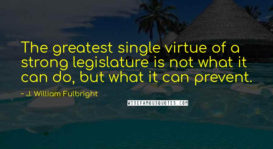 J. William Fulbright Quotes: The greatest single virtue of a strong legislature is not what it can do, but what it can prevent.