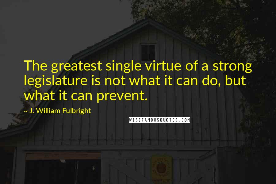 J. William Fulbright Quotes: The greatest single virtue of a strong legislature is not what it can do, but what it can prevent.