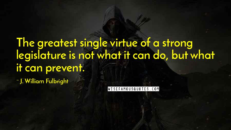 J. William Fulbright Quotes: The greatest single virtue of a strong legislature is not what it can do, but what it can prevent.