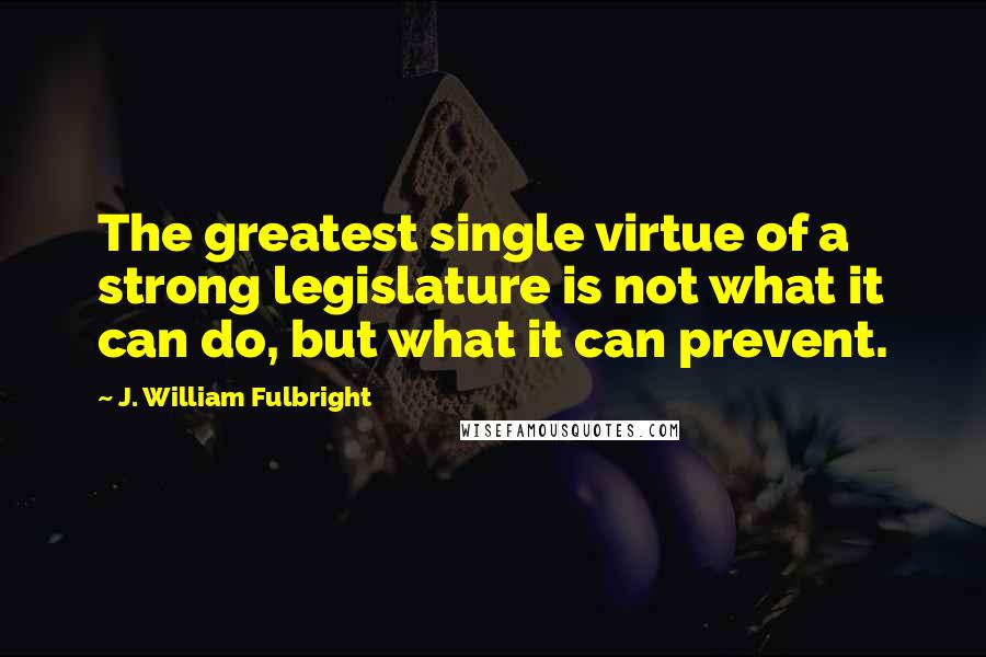 J. William Fulbright Quotes: The greatest single virtue of a strong legislature is not what it can do, but what it can prevent.