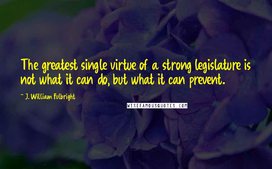 J. William Fulbright Quotes: The greatest single virtue of a strong legislature is not what it can do, but what it can prevent.