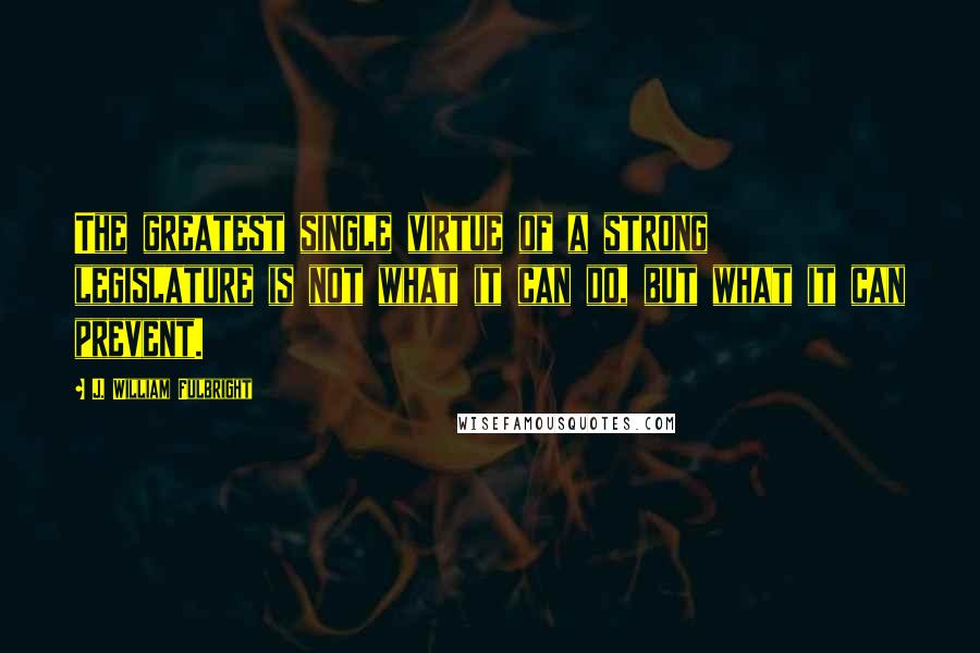 J. William Fulbright Quotes: The greatest single virtue of a strong legislature is not what it can do, but what it can prevent.