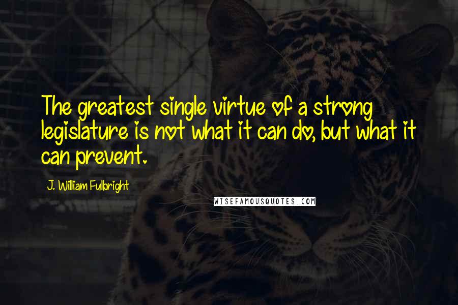 J. William Fulbright Quotes: The greatest single virtue of a strong legislature is not what it can do, but what it can prevent.