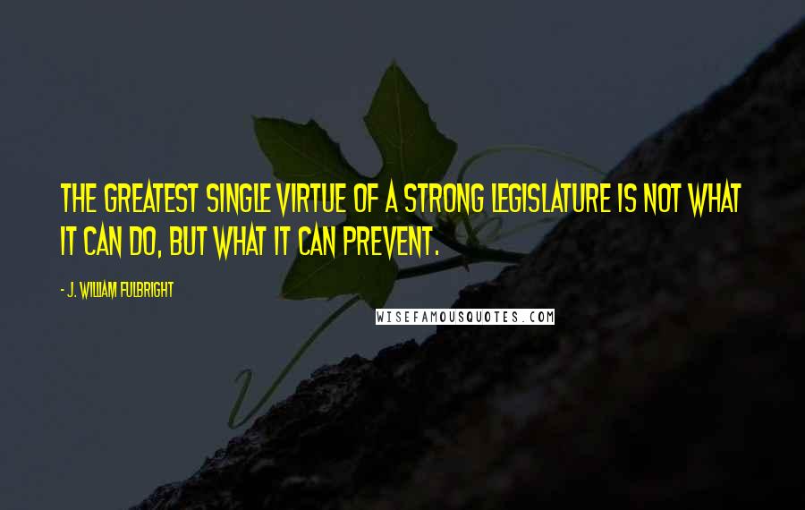 J. William Fulbright Quotes: The greatest single virtue of a strong legislature is not what it can do, but what it can prevent.