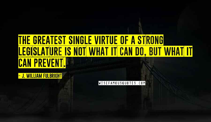 J. William Fulbright Quotes: The greatest single virtue of a strong legislature is not what it can do, but what it can prevent.