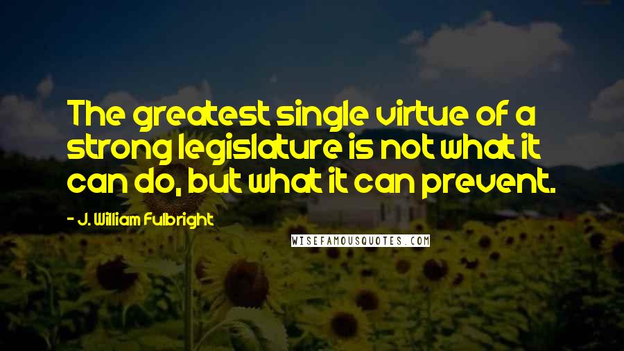 J. William Fulbright Quotes: The greatest single virtue of a strong legislature is not what it can do, but what it can prevent.