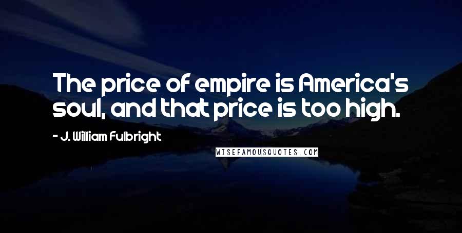 J. William Fulbright Quotes: The price of empire is America's soul, and that price is too high.