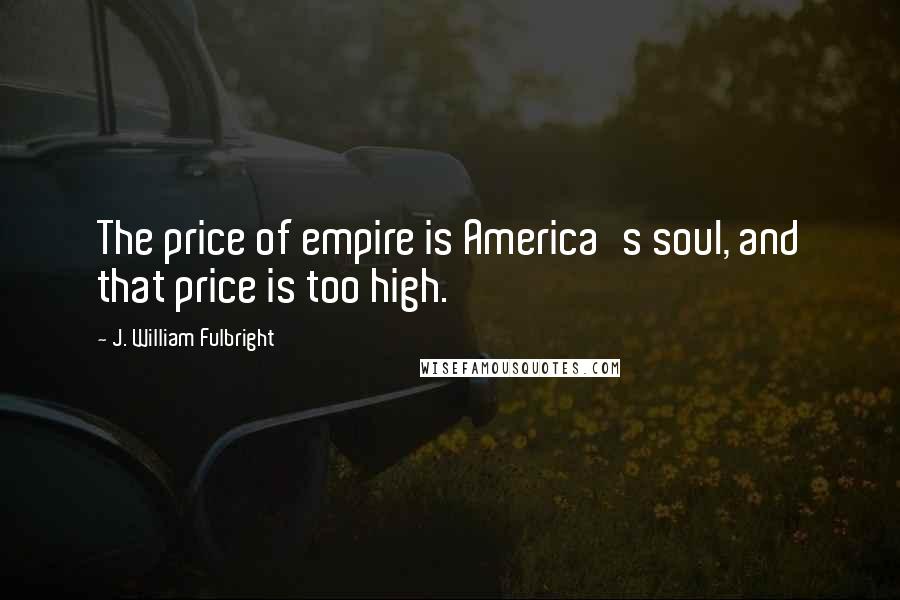 J. William Fulbright Quotes: The price of empire is America's soul, and that price is too high.