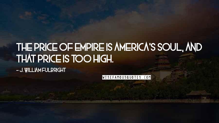 J. William Fulbright Quotes: The price of empire is America's soul, and that price is too high.