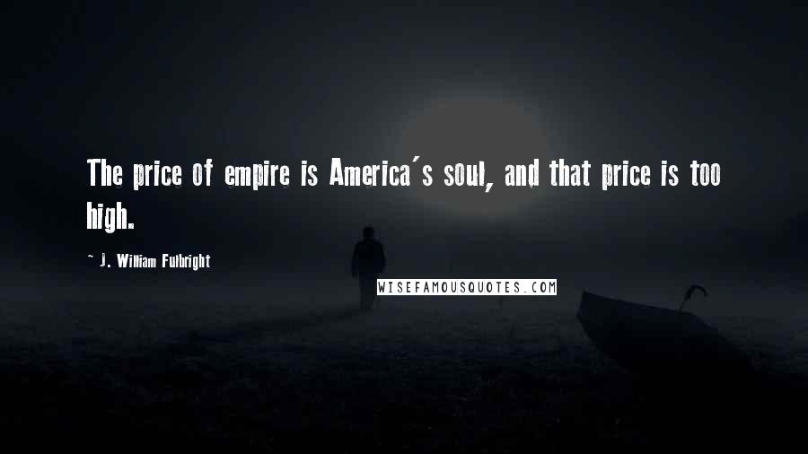 J. William Fulbright Quotes: The price of empire is America's soul, and that price is too high.