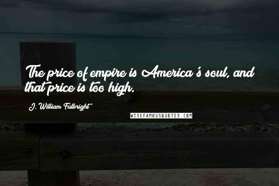 J. William Fulbright Quotes: The price of empire is America's soul, and that price is too high.