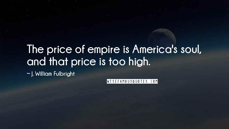 J. William Fulbright Quotes: The price of empire is America's soul, and that price is too high.