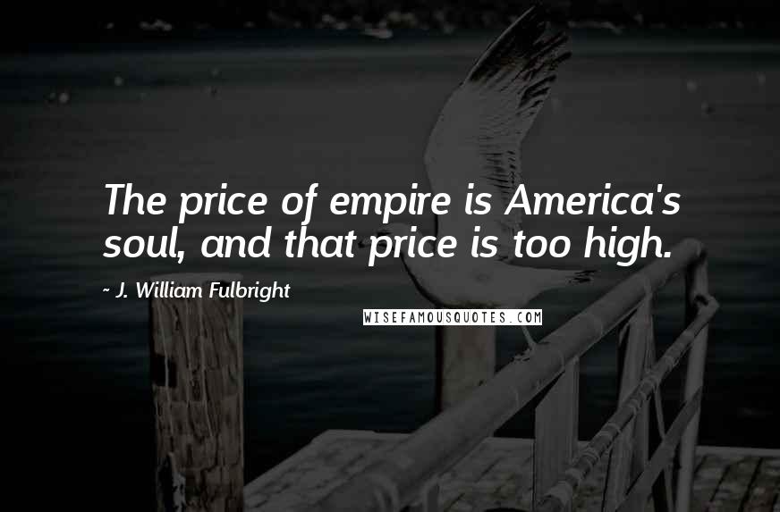 J. William Fulbright Quotes: The price of empire is America's soul, and that price is too high.