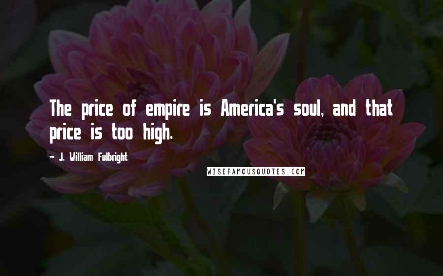 J. William Fulbright Quotes: The price of empire is America's soul, and that price is too high.